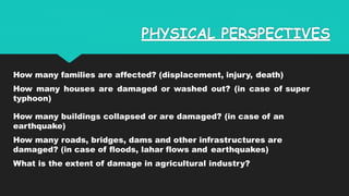 PHYSICAL PERSPECTIVES
How many families are affected? (displacement, injury, death)
How many houses are damaged or washed out? (in case of super
typhoon)
How many buildings collapsed or are damaged? (in case of an
earthquake)
How many roads, bridges, dams and other infrastructures are
damaged? (in case of floods, lahar flows and earthquakes)
What is the extent of damage in agricultural industry?
 