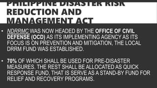 PHILIPPINE DISASTER RISK
REDUCTION AND
MANAGEMENT ACT
• NDRRMC WAS NOW HEADED BY THE OFFICE OF CIVIL
DEFENSE (OCD) AS ITS IMPLEMENTING AGENCY AS ITS
FOCUS IS ON PREVENTION AND MITIGATION, THE LOCAL
DRRM FUND WAS ESTABLISHED.
• 70% OF WHICH SHALL BE USED FOR PRE-DISASTER
MEASURES. THE REST SHALL BE ALLOCATED AS QUICK
RESPONSE FUND, THAT IS SERVE AS A STAND-BY FUND FOR
RELIEF AND RECOVERY PROGRAMS.
 
