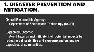 1. DISASTER PREVENTION AND
MITIGATION.
Overall Responsible Agency:
Department of Science and Technology (DOST)
Expected Outcome:
Avoid hazards and mitigate their potential impacts by
reducing vulnerabilities and exposure and enhancing
capacities of communities.
 