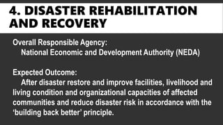 4. DISASTER REHABILITATION
AND RECOVERY
Overall Responsible Agency:
National Economic and Development Authority (NEDA)
Expected Outcome:
After disaster restore and improve facilities, livelihood and
living condition and organizational capacities of affected
communities and reduce disaster risk in accordance with the
‘building back better’ principle.
 