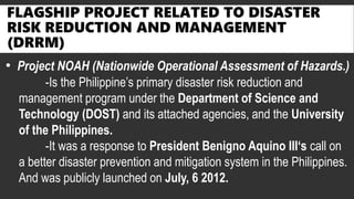 FLAGSHIP PROJECT RELATED TO DISASTER
RISK REDUCTION AND MANAGEMENT
(DRRM)
• Project NOAH (Nationwide Operational Assessment of Hazards.)
-Is the Philippine’s primary disaster risk reduction and
management program under the Department of Science and
Technology (DOST) and its attached agencies, and the University
of the Philippines.
-It was a response to President Benigno Aquino III‘s call on
a better disaster prevention and mitigation system in the Philippines.
And was publicly launched on July, 6 2012.
 