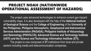 PROJECT NOAH (NATIONWIDE
OPERATIONAL ASSESSMENT OF HAZARDS)
The project uses advanced technologies to enhance current geo-hazard
vulnerability maps. It is also developed with the help of the National Institute
of Geological Science and the College of Engineering of the University of
the Philippines, Philippine Atmospheric, Geophysical and Astronomical
Services Administration (PAGASA), Philippine Institute of Volcanology
and Seismology (PHIVOLCS), Advanced Science and Technology Institute
(ASTI) and the Science and Technology Information Institute (STI).
The project is now composed of 21 institutions from local and private
sectors including media and telecommunication companies.
 