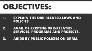 OBJECTIVES:
1. EXPLAIN THE DRR RELATED LAWS AND
POLICIES.
2. AVAIL OF EXISTING DRR-RELATED
SERVICES, PROGRAMS AND PROJECTS.
3. ABIDE BY PUBLIC POLICIES ON DRRM.
 