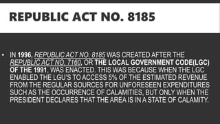 REPUBLIC ACT NO. 8185
• IN 1996, REPUBLIC ACT NO. 8185 WAS CREATED AFTER THE
REPUBLIC ACT NO. 7160, OR THE LOCAL GOVERNMENT CODE(LGC)
OF THE 1991, WAS ENACTED. THIS WAS BECAUSE WHEN THE LGC
ENABLED THE LGU’S TO ACCESS 5% OF THE ESTIMATED REVENUE
FROM THE REGULAR SOURCES FOR UNFORESEEN EXPENDITURES
SUCH AS THE OCCURRENCE OF CALAMITIES, BUT ONLY WHEN THE
PRESIDENT DECLARES THAT THE AREA IS IN A STATE OF CALAMITY.
 