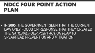 NDCC FOUR POINT ACTION
PLAN
• IN 2005, THE GOVERNMENT SEEN THAT THE CURRENT
LAW ONLY FOCUS ON RESPONSE THAT THEY CREATED
THE NATIONAL FOUR POINT ACTION PLAN TO
SPEARHEAD PREVENTION AND MITIGATION.
 