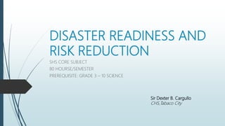 DISASTER READINESS AND
RISK REDUCTION
SHS CORE SUBJECT
80 HOURSE/SEMESTER
PREREQUISITE: GRADE 3 – 10 SCIENCE
Sir Dexter B. Cargullo
CHS,Tabaco City
 