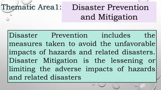 Thematic Area1: Disaster Prevention
and Mitigation
Disaster Prevention includes the
measures taken to avoid the unfavorable
impacts of hazards and related disasters.
Disaster Mitigation is the lessening or
limiting the adverse impacts of hazards
and related disasters
 