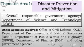 Thematic Area1: Disaster Prevention
and Mitigation
- Overall responsible government agency:
Department of Science and Technology
(DOST)
Other agencies involved: Office of Civil Defense (OCD),
Department of Environment and Natural Resources
(DENR), Department of Public Works and Highways
(DPWH), Department of Finance (DOF), and other
government agencies
 