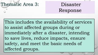 Thematic Area 3: Disaster
Response
This includes the availability of services
to assist affected groups during or
immediately after a disaster, intending
to save lives, reduce impacts, ensure
safety, and meet the basic needs of
affected groups.
 