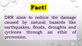 DRR aims to reduce the damage
caused by natural hazards like
earthquakes, floods, droughts and
cyclones through an ethic of
prevention.
 