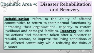 Thematic Area 4: Disaster Rehabilitation
and Recovery
Rehabilitation refers to the ability of affected
communities to return to their normal functions by
increasing their organizational capacity to restore
livelihood and damaged facilities. Recovery includes
the actions and measures taken after a disaster to
rebuild, restore, or improve the living conditions of
the affected community while reducing the risks of
disaster.
 