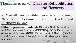 Thematic Area 4: Disaster Rehabilitation
and Recovery
- Overall responsible government agency:
National Economic and Development
Authority (NEDA
Other agencies involved: Disaster Risk Reduction
and Management Councils (DRRMCs), OCD, Department
of National Defense (DND), Department of Health (DOH),
Local Government Units (LGUs), and other government
agencies
 