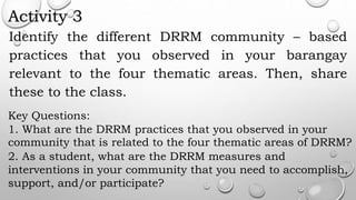Activity 3
Identify the different DRRM community – based
practices that you observed in your barangay
relevant to the four thematic areas. Then, share
these to the class.
Key Questions:
1. What are the DRRM practices that you observed in your
community that is related to the four thematic areas of DRRM?
2. As a student, what are the DRRM measures and
interventions in your community that you need to accomplish,
support, and/or participate?
 