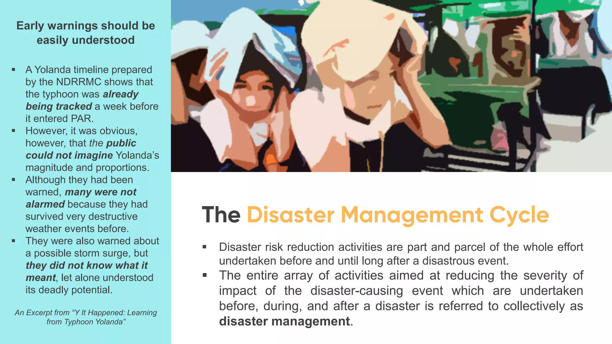 ▪ Disaster risk reduction activities are part and parcel of the whole effort
undertaken before and until long after a disastrous event.
▪ The entire array of activities aimed at reducing the severity of
impact of the disaster-causing event which are undertaken
before, during, and after a disaster is referred to collectively as
disaster management.
Early warnings should be
easily understood
▪ A Yolanda timeline prepared
by the NDRRMC shows that
the typhoon was already
being tracked a week before
it entered PAR.
▪ However, it was obvious,
however, that the public
could not imagine Yolanda’s
magnitude and proportions.
▪ Although they had been
warned, many were not
alarmed because they had
survived very destructive
weather events before.
▪ They were also warned about
a possible storm surge, but
they did not know what it
meant, let alone understood
its deadly potential.
An Excerpt from “Y It Happened: Learning
from Typhoon Yolanda”
 