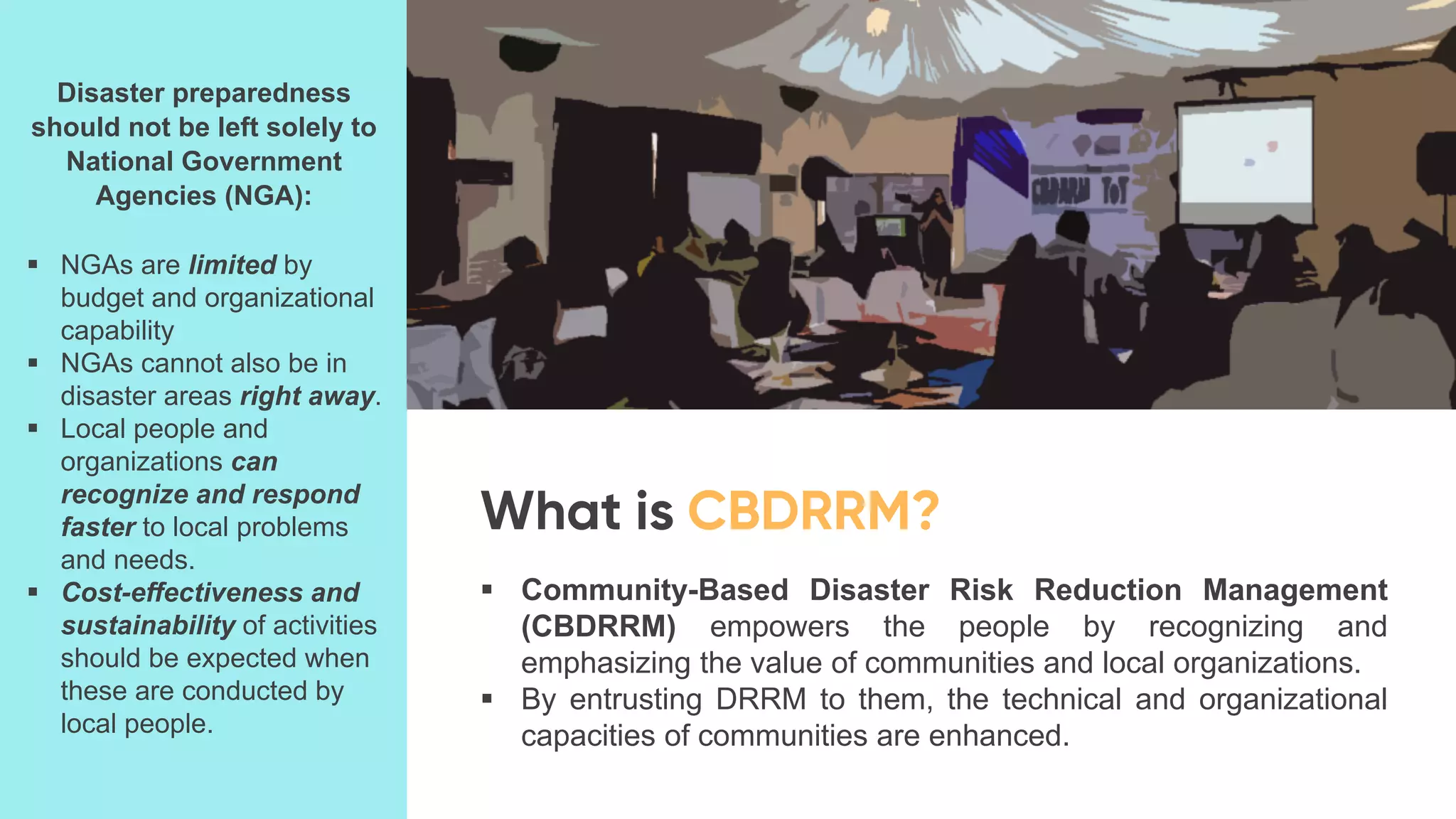 ▪ Community-Based Disaster Risk Reduction Management
(CBDRRM) empowers the people by recognizing and
emphasizing the value of communities and local organizations.
▪ By entrusting DRRM to them, the technical and organizational
capacities of communities are enhanced.
Disaster preparedness
should not be left solely to
National Government
Agencies (NGA):
▪ NGAs are limited by
budget and organizational
capability
▪ NGAs cannot also be in
disaster areas right away.
▪ Local people and
organizations can
recognize and respond
faster to local problems
and needs.
▪ Cost-effectiveness and
sustainability of activities
should be expected when
these are conducted by
local people.
 