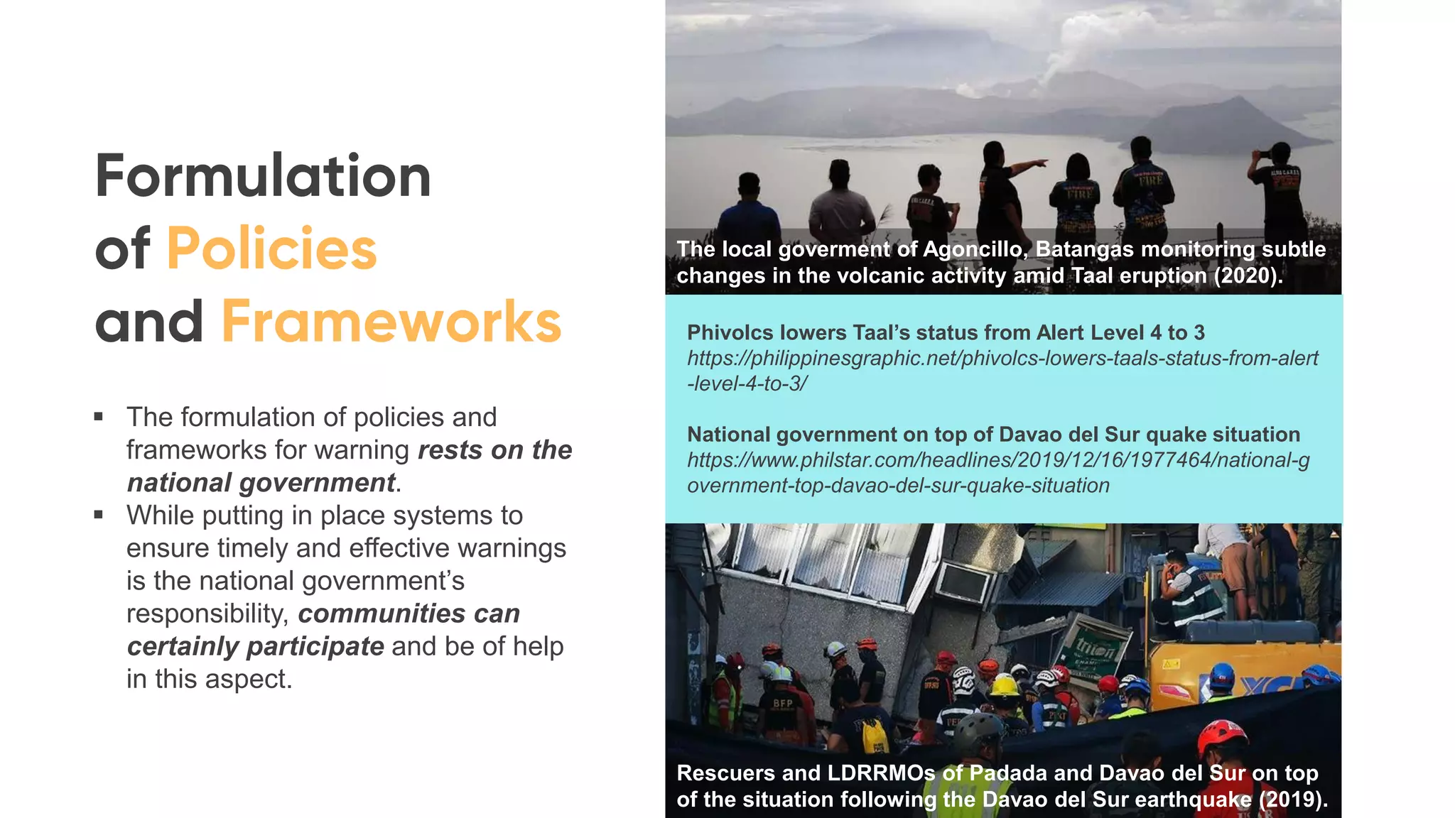 Phivolcs lowers Taal’s status from Alert Level 4 to 3
https://philippinesgraphic.net/phivolcs-lowers-taals-status-from-alert
-level-4-to-3/
National government on top of Davao del Sur quake situation
https://www.philstar.com/headlines/2019/12/16/1977464/national-g
overnment-top-davao-del-sur-quake-situation
▪ The formulation of policies and
frameworks for warning rests on the
national government.
▪ While putting in place systems to
ensure timely and effective warnings
is the national government’s
responsibility, communities can
certainly participate and be of help
in this aspect.
The local goverment of Agoncillo, Batangas monitoring subtle
changes in the volcanic activity amid Taal eruption (2020).
Rescuers and LDRRMOs of Padada and Davao del Sur on top
of the situation following the Davao del Sur earthquake (2019).
 