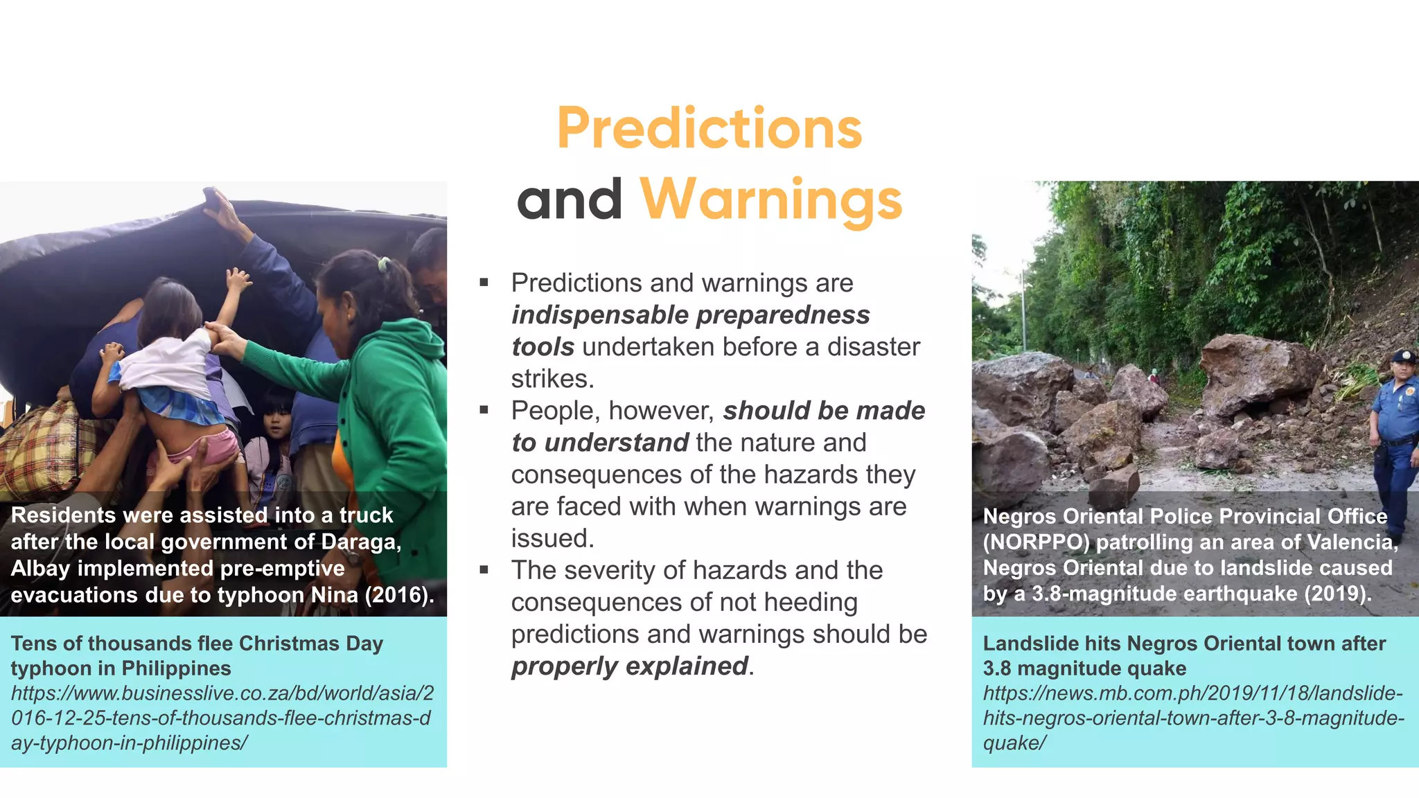 ▪ Predictions and warnings are
indispensable preparedness
tools undertaken before a disaster
strikes.
▪ People, however, should be made
to understand the nature and
consequences of the hazards they
are faced with when warnings are
issued.
▪ The severity of hazards and the
consequences of not heeding
predictions and warnings should be
properly explained.
Residents were assisted into a truck
after the local government of Daraga,
Albay implemented pre-emptive
evacuations due to typhoon Nina (2016).
Negros Oriental Police Provincial Office
(NORPPO) patrolling an area of Valencia,
Negros Oriental due to landslide caused
by a 3.8-magnitude earthquake (2019).
Tens of thousands flee Christmas Day
typhoon in Philippines
https://www.businesslive.co.za/bd/world/asia/2
016-12-25-tens-of-thousands-flee-christmas-d
ay-typhoon-in-philippines/
Landslide hits Negros Oriental town after
3.8 magnitude quake
https://news.mb.com.ph/2019/11/18/landslide-
hits-negros-oriental-town-after-3-8-magnitude-
quake/
 