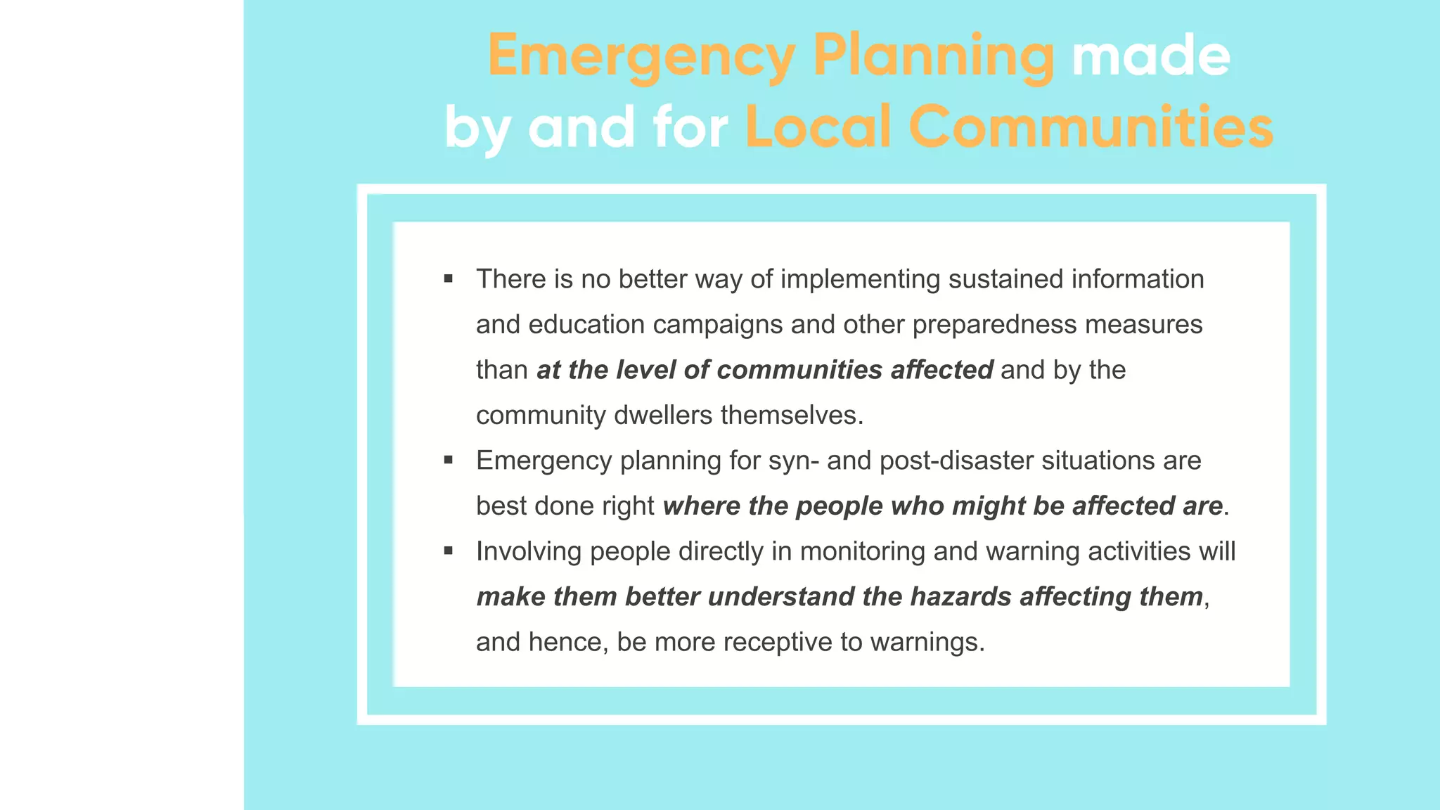▪ There is no better way of implementing sustained information
and education campaigns and other preparedness measures
than at the level of communities affected and by the
community dwellers themselves.
▪ Emergency planning for syn- and post-disaster situations are
best done right where the people who might be affected are.
▪ Involving people directly in monitoring and warning activities will
make them better understand the hazards affecting them,
and hence, be more receptive to warnings.
 