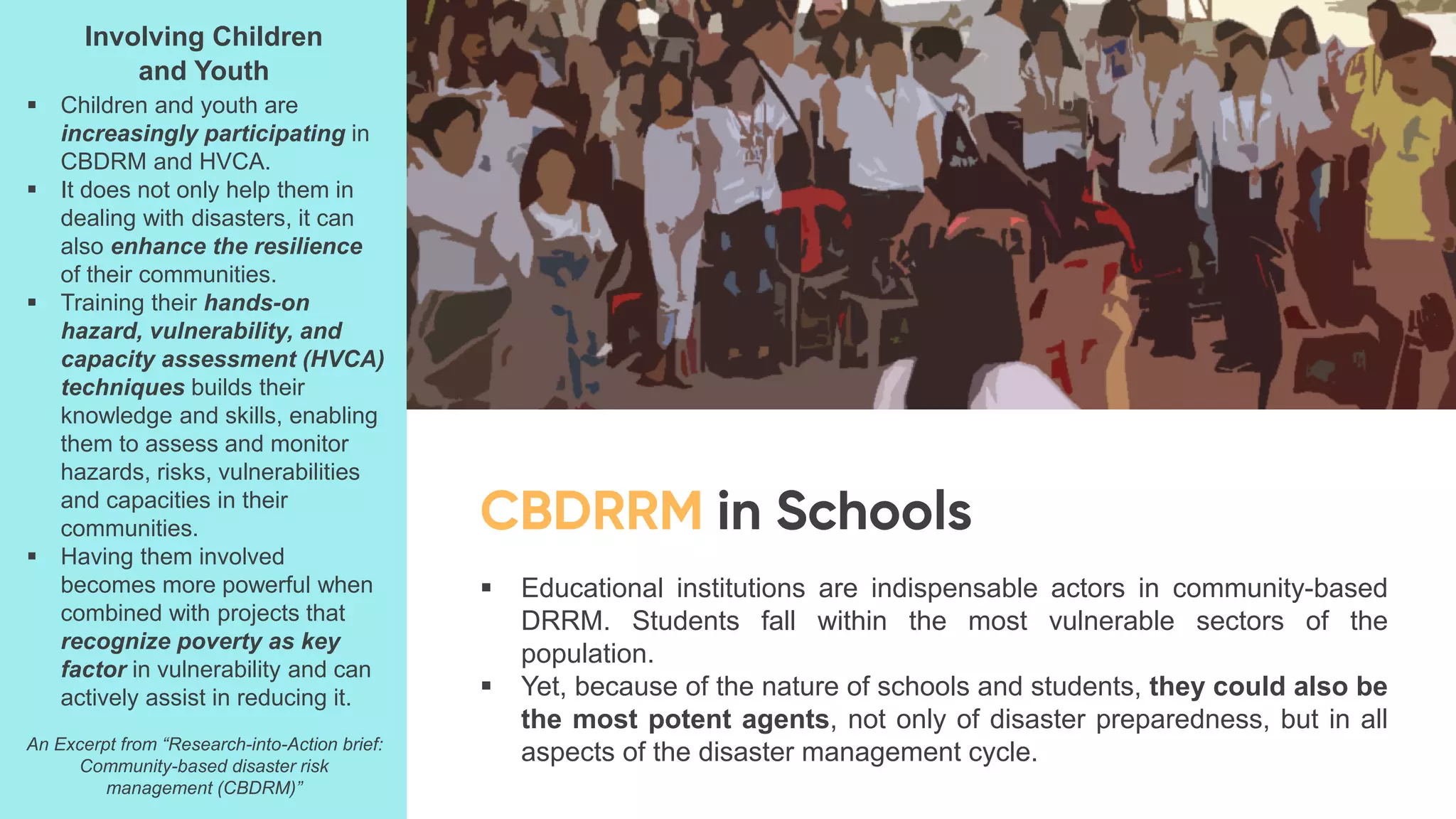 ▪ Educational institutions are indispensable actors in community-based
DRRM. Students fall within the most vulnerable sectors of the
population.
▪ Yet, because of the nature of schools and students, they could also be
the most potent agents, not only of disaster preparedness, but in all
aspects of the disaster management cycle.
Involving Children
and Youth
▪ Children and youth are
increasingly participating in
CBDRM and HVCA.
▪ It does not only help them in
dealing with disasters, it can
also enhance the resilience
of their communities.
▪ Training their hands-on
hazard, vulnerability, and
capacity assessment (HVCA)
techniques builds their
knowledge and skills, enabling
them to assess and monitor
hazards, risks, vulnerabilities
and capacities in their
communities.
▪ Having them involved
becomes more powerful when
combined with projects that
recognize poverty as key
factor in vulnerability and can
actively assist in reducing it.
An Excerpt from “Research-into-Action brief:
Community-based disaster risk
management (CBDRM)”
 