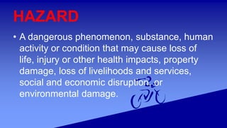 HAZARD
• A dangerous phenomenon, substance, human
activity or condition that may cause loss of
life, injury or other health impacts, property
damage, loss of livelihoods and services,
social and economic disruption, or
environmental damage.
 