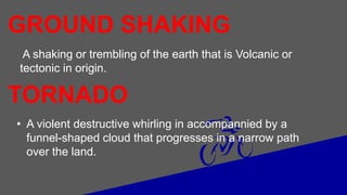 A shaking or trembling of the earth that is Volcanic or
tectonic in origin.
GROUND SHAKING
TORNADO
• A violent destructive whirling in accompannied by a
funnel-shaped cloud that progresses in a narrow path
over the land.
 
