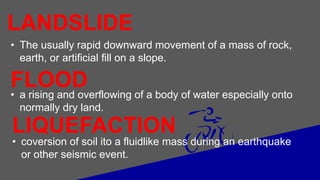 LANDSLIDE
• The usually rapid downward movement of a mass of rock,
earth, or artificial fill on a slope.
FLOOD
• a rising and overflowing of a body of water especially onto
normally dry land.
LIQUEFACTION
• coversion of soil ito a fluidlike mass during an earthquake
or other seismic event.
 