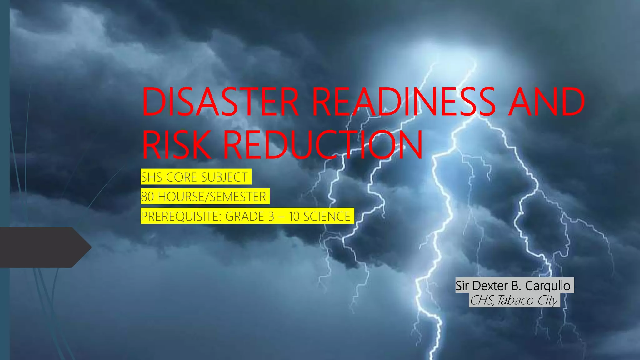 DISASTER READINESS AND
RISK REDUCTION
SHS CORE SUBJECT
80 HOURSE/SEMESTER
PREREQUISITE: GRADE 3 – 10 SCIENCE
Sir Dexter B. Cargullo
CHS,Tabaco City
 