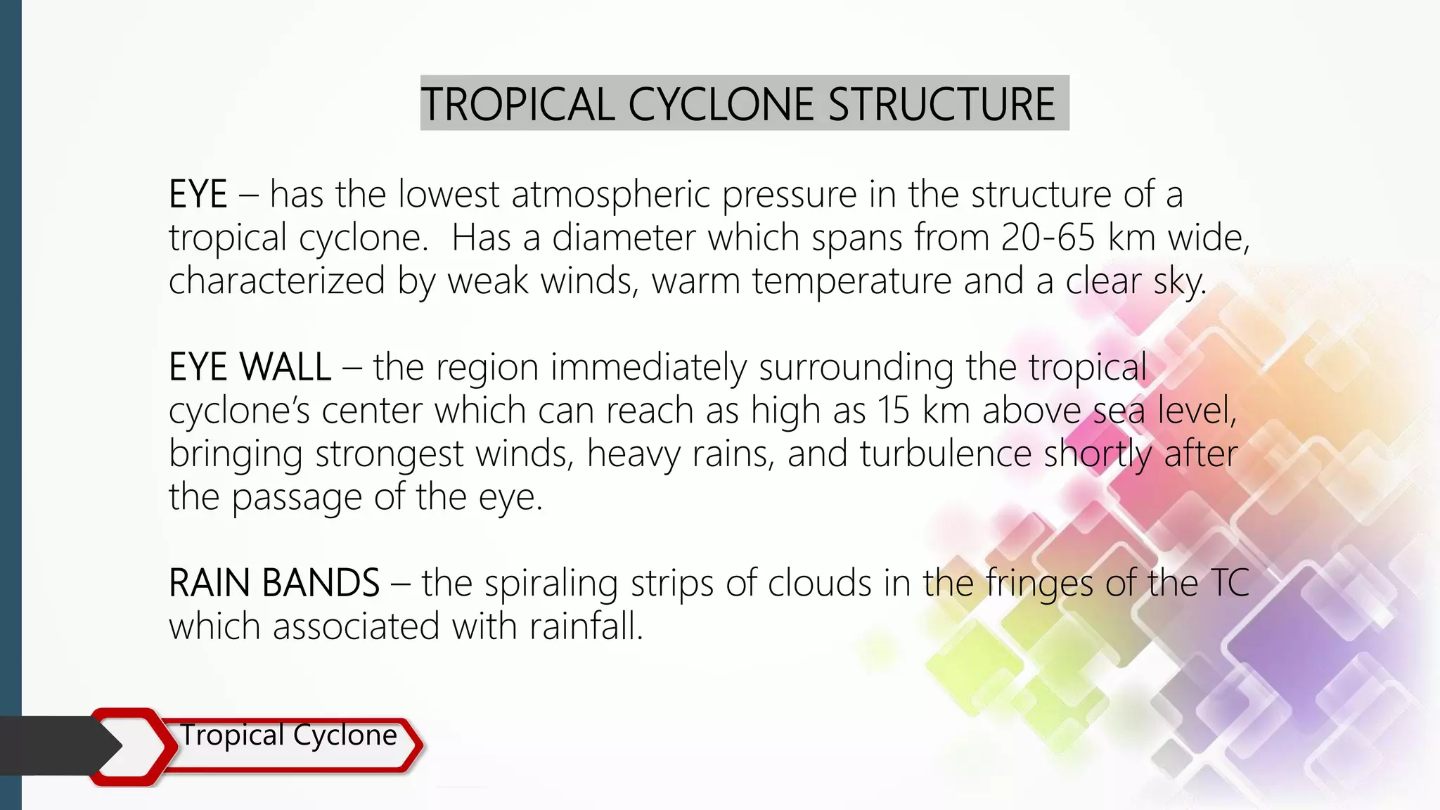 Tropical Cyclone
TROPICAL CYCLONE STRUCTURE
EYE – has the lowest atmospheric pressure in the structure of a
tropical cyclone. Has a diameter which spans from 20-65 km wide,
characterized by weak winds, warm temperature and a clear sky.
EYE WALL – the region immediately surrounding the tropical
cyclone’s center which can reach as high as 15 km above sea level,
bringing strongest winds, heavy rains, and turbulence shortly after
the passage of the eye.
RAIN BANDS – the spiraling strips of clouds in the fringes of the TC
which associated with rainfall.
 