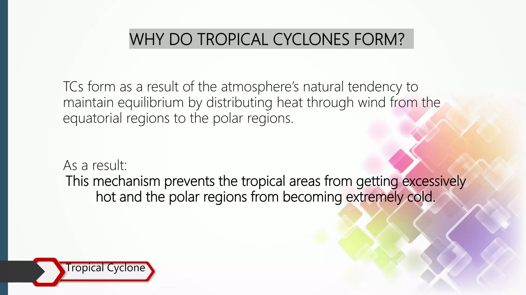 Tropical Cyclone
WHY DO TROPICAL CYCLONES FORM?
TCs form as a result of the atmosphere’s natural tendency to
maintain equilibrium by distributing heat through wind from the
equatorial regions to the polar regions.
As a result:
This mechanism prevents the tropical areas from getting excessively
hot and the polar regions from becoming extremely cold.
 