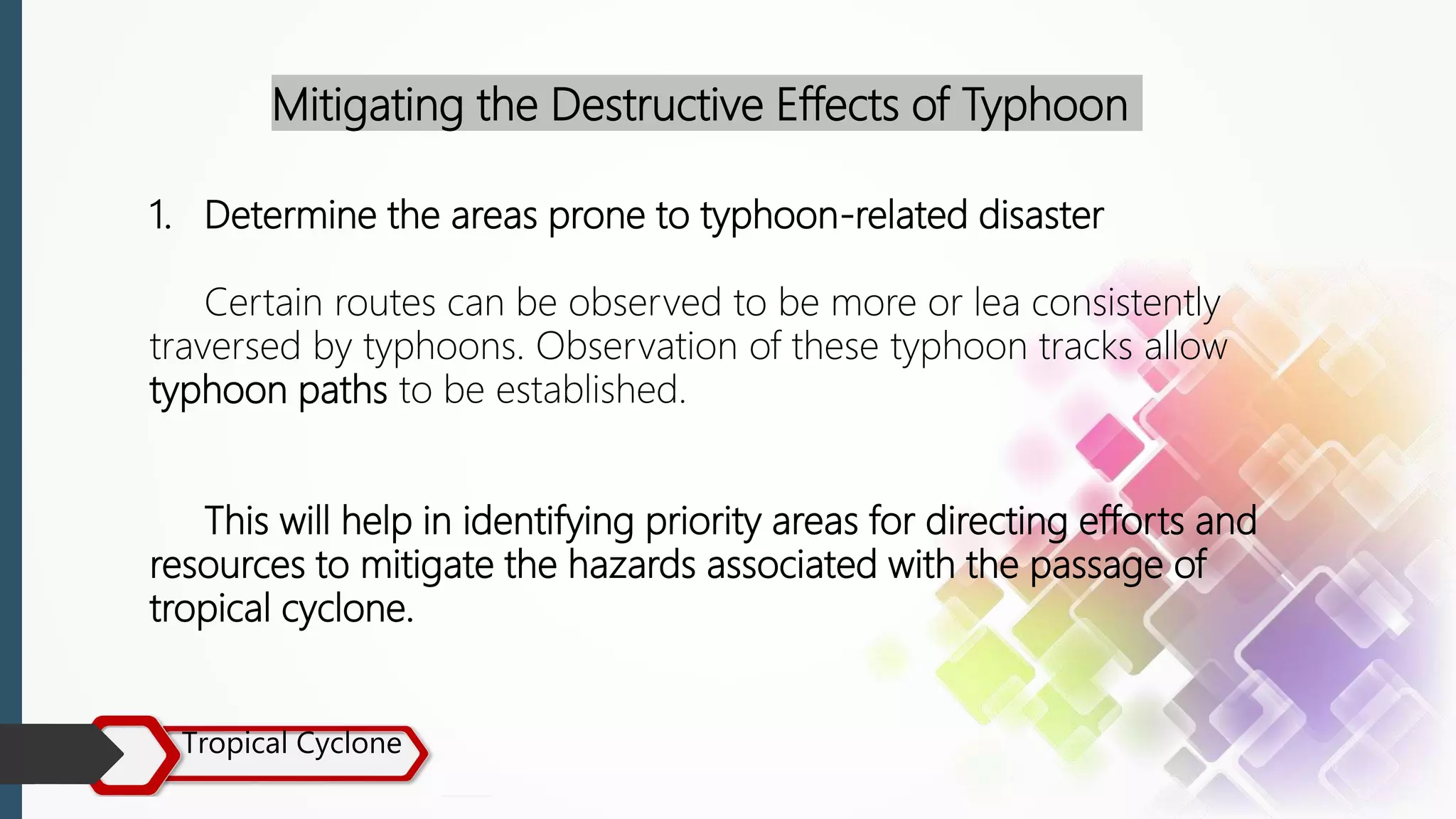 Tropical Cyclone
Mitigating the Destructive Effects of Typhoon
1. Determine the areas prone to typhoon-related disaster
Certain routes can be observed to be more or lea consistently
traversed by typhoons. Observation of these typhoon tracks allow
typhoon paths to be established.
This will help in identifying priority areas for directing efforts and
resources to mitigate the hazards associated with the passage of
tropical cyclone.
 