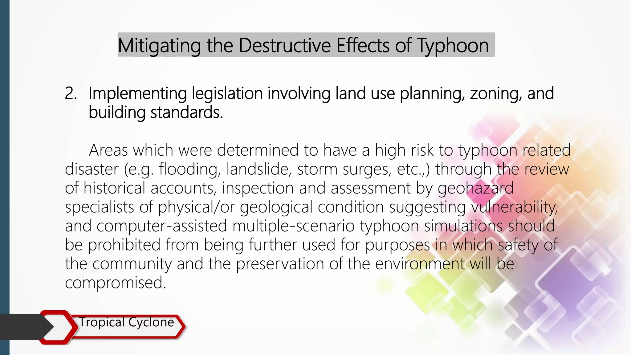 Tropical Cyclone
Mitigating the Destructive Effects of Typhoon
2. Implementing legislation involving land use planning, zoning, and
building standards.
Areas which were determined to have a high risk to typhoon related
disaster (e.g. flooding, landslide, storm surges, etc.,) through the review
of historical accounts, inspection and assessment by geohazard
specialists of physical/or geological condition suggesting vulnerability,
and computer-assisted multiple-scenario typhoon simulations should
be prohibited from being further used for purposes in which safety of
the community and the preservation of the environment will be
compromised.
 