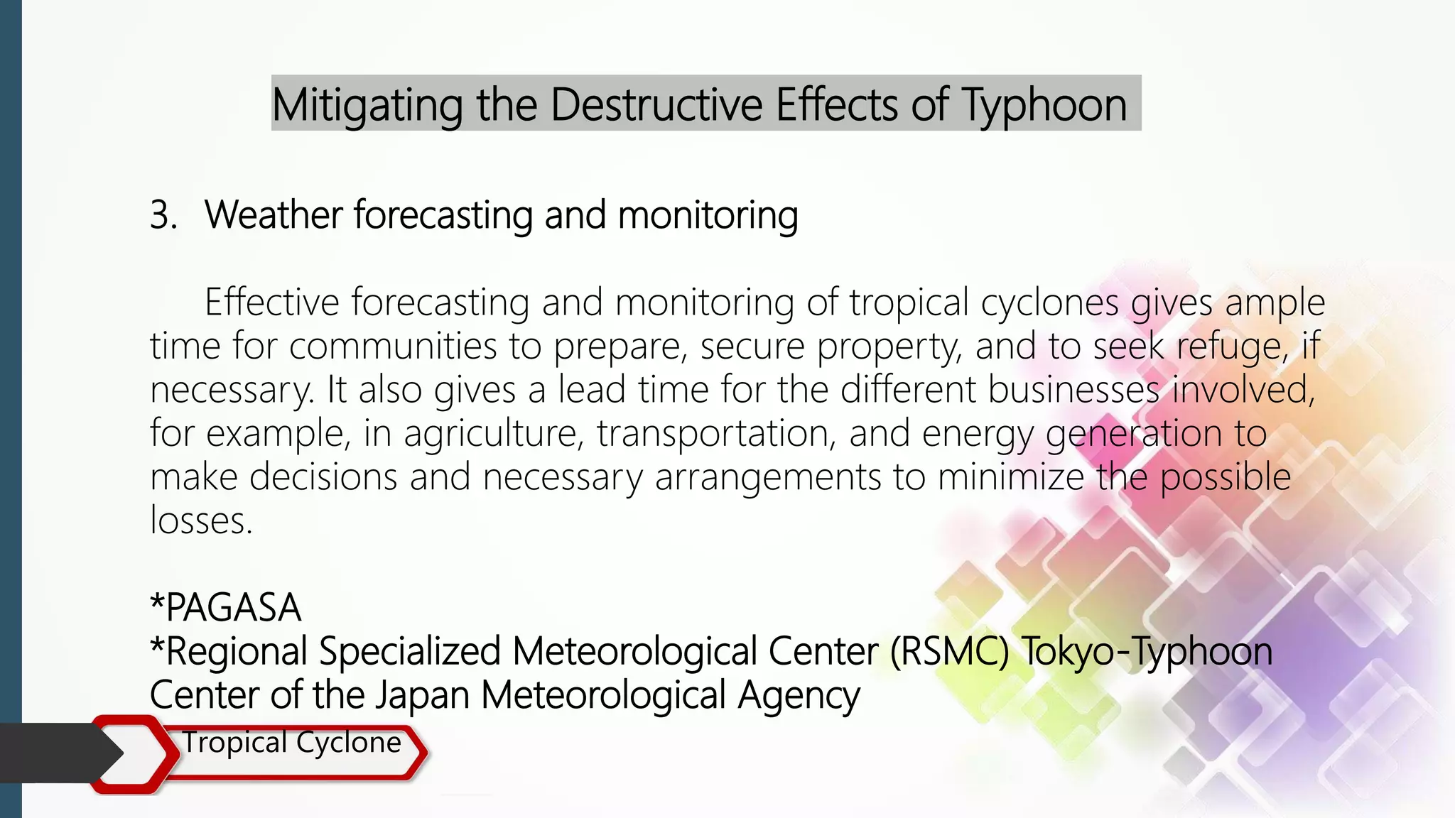 Tropical Cyclone
Mitigating the Destructive Effects of Typhoon
3. Weather forecasting and monitoring
Effective forecasting and monitoring of tropical cyclones gives ample
time for communities to prepare, secure property, and to seek refuge, if
necessary. It also gives a lead time for the different businesses involved,
for example, in agriculture, transportation, and energy generation to
make decisions and necessary arrangements to minimize the possible
losses.
*PAGASA
*Regional Specialized Meteorological Center (RSMC) Tokyo-Typhoon
Center of the Japan Meteorological Agency
 