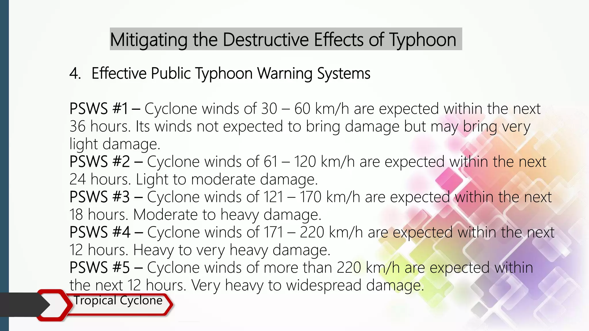 Tropical Cyclone
Mitigating the Destructive Effects of Typhoon
4. Effective Public Typhoon Warning Systems
PSWS #1 – Cyclone winds of 30 – 60 km/h are expected within the next
36 hours. Its winds not expected to bring damage but may bring very
light damage.
PSWS #2 – Cyclone winds of 61 – 120 km/h are expected within the next
24 hours. Light to moderate damage.
PSWS #3 – Cyclone winds of 121 – 170 km/h are expected within the next
18 hours. Moderate to heavy damage.
PSWS #4 – Cyclone winds of 171 – 220 km/h are expected within the next
12 hours. Heavy to very heavy damage.
PSWS #5 – Cyclone winds of more than 220 km/h are expected within
the next 12 hours. Very heavy to widespread damage.
 