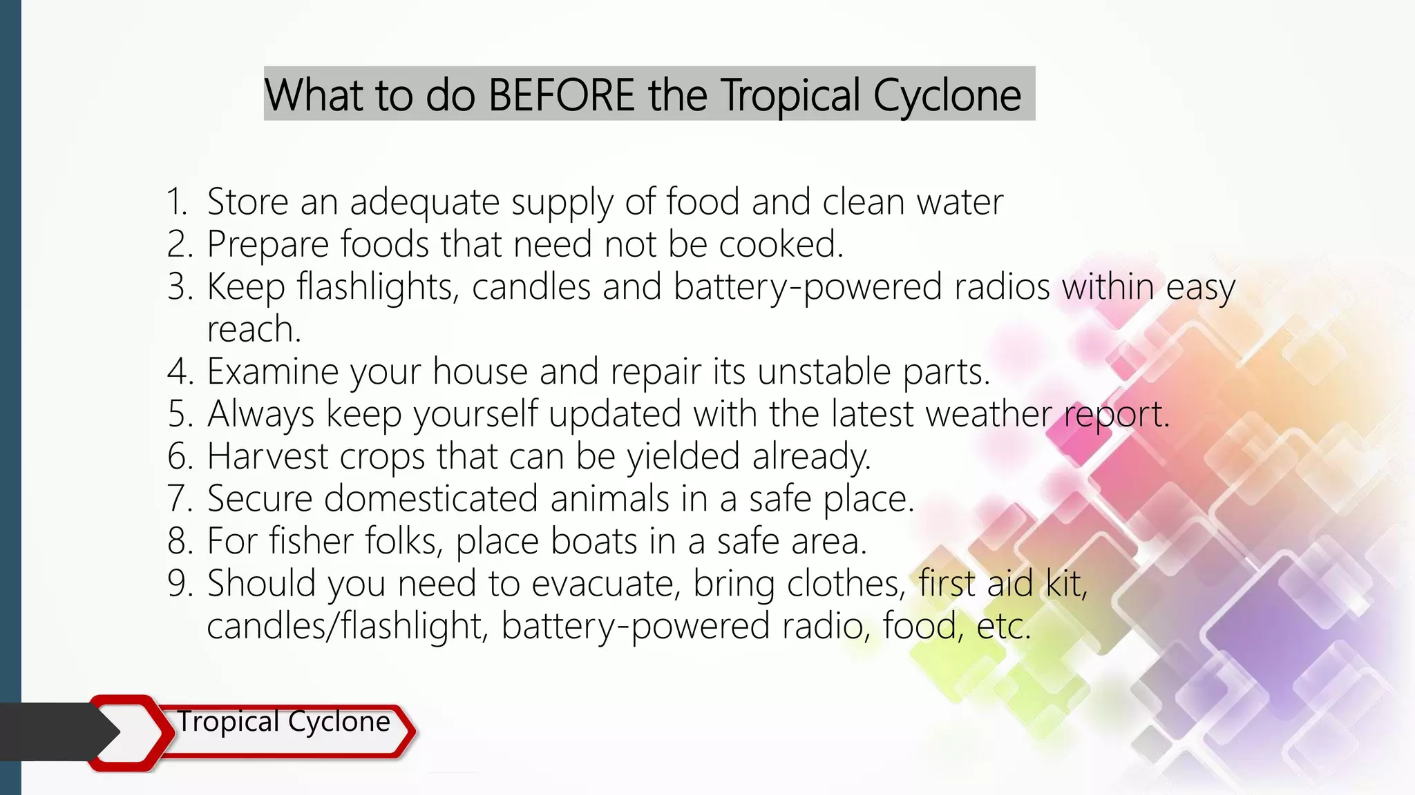 Tropical Cyclone
What to do BEFORE the Tropical Cyclone
1. Store an adequate supply of food and clean water
2. Prepare foods that need not be cooked.
3. Keep flashlights, candles and battery-powered radios within easy
reach.
4. Examine your house and repair its unstable parts.
5. Always keep yourself updated with the latest weather report.
6. Harvest crops that can be yielded already.
7. Secure domesticated animals in a safe place.
8. For fisher folks, place boats in a safe area.
9. Should you need to evacuate, bring clothes, first aid kit,
candles/flashlight, battery-powered radio, food, etc.
 