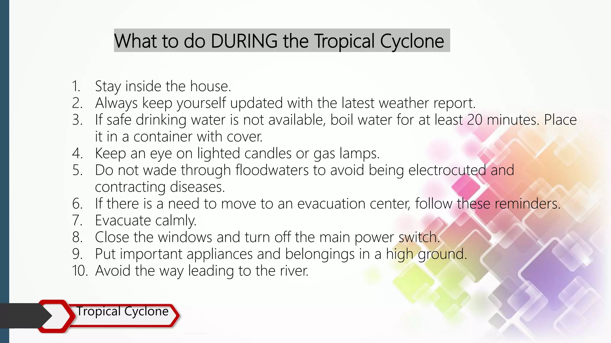 Tropical Cyclone
What to do DURING the Tropical Cyclone
1. Stay inside the house.
2. Always keep yourself updated with the latest weather report.
3. If safe drinking water is not available, boil water for at least 20 minutes. Place
it in a container with cover.
4. Keep an eye on lighted candles or gas lamps.
5. Do not wade through floodwaters to avoid being electrocuted and
contracting diseases.
6. If there is a need to move to an evacuation center, follow these reminders.
7. Evacuate calmly.
8. Close the windows and turn off the main power switch.
9. Put important appliances and belongings in a high ground.
10. Avoid the way leading to the river.
 