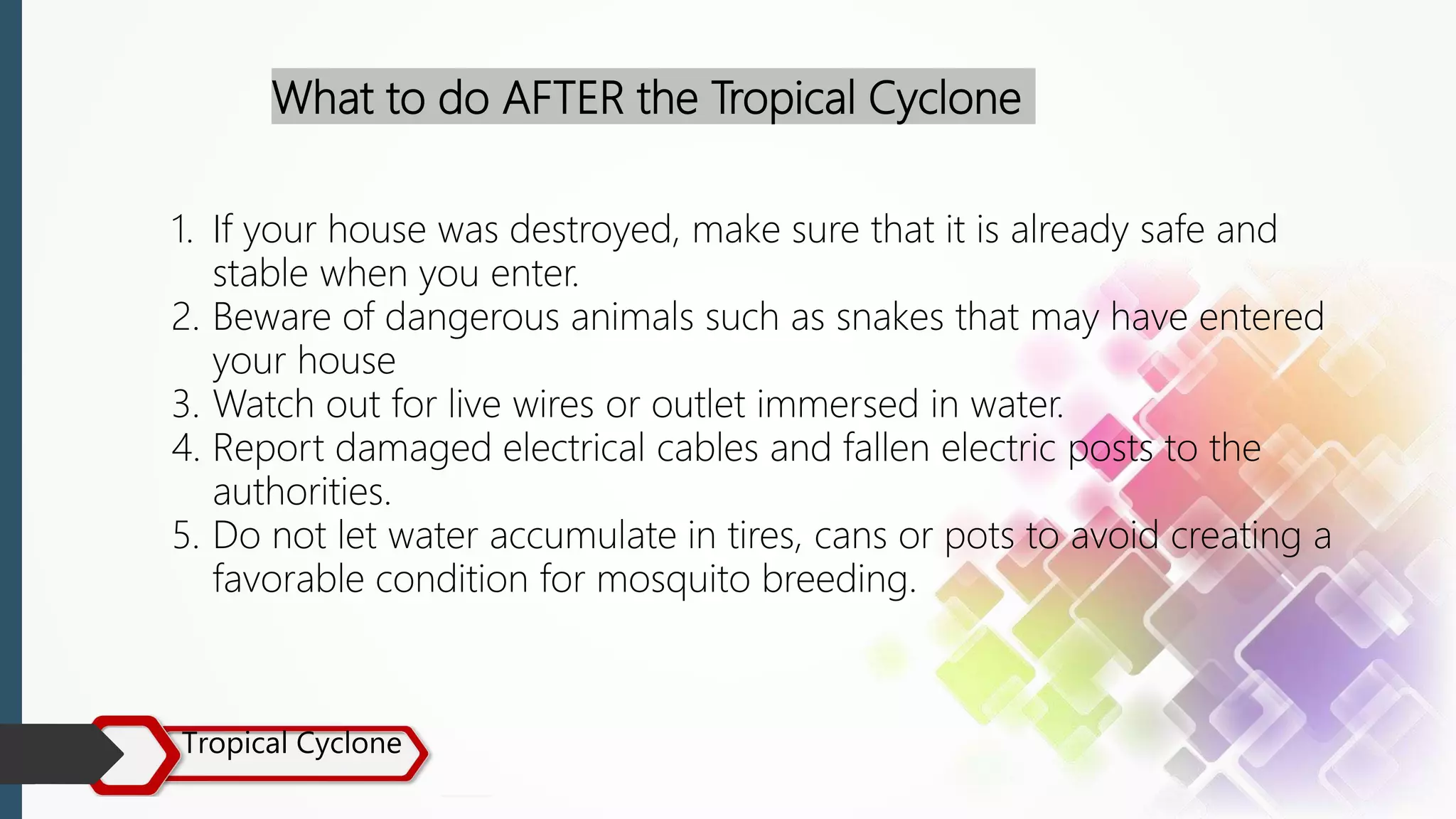 Tropical Cyclone
What to do AFTER the Tropical Cyclone
1. If your house was destroyed, make sure that it is already safe and
stable when you enter.
2. Beware of dangerous animals such as snakes that may have entered
your house
3. Watch out for live wires or outlet immersed in water.
4. Report damaged electrical cables and fallen electric posts to the
authorities.
5. Do not let water accumulate in tires, cans or pots to avoid creating a
favorable condition for mosquito breeding.
 