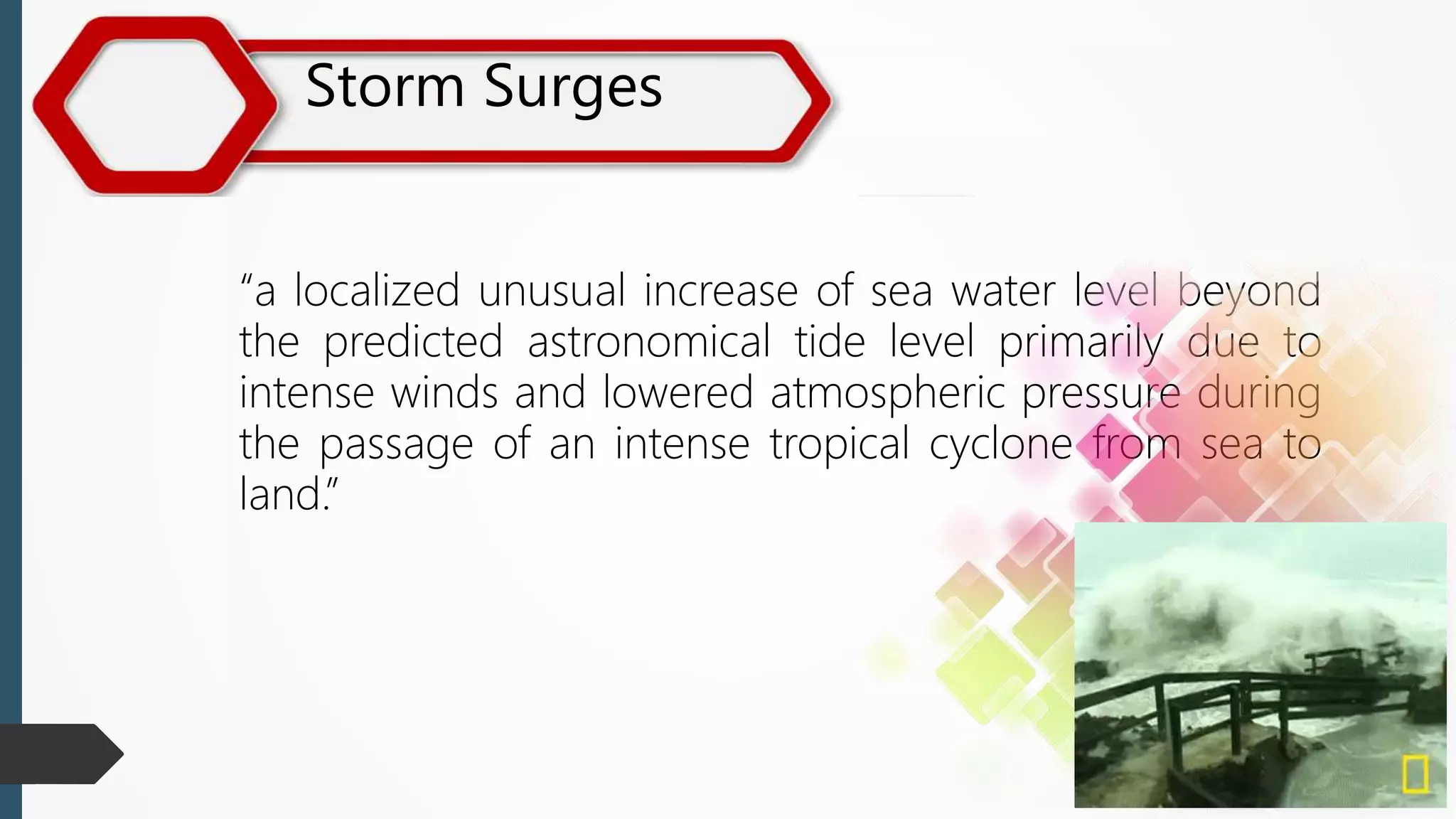 Storm Surges
“a localized unusual increase of sea water level beyond
the predicted astronomical tide level primarily due to
intense winds and lowered atmospheric pressure during
the passage of an intense tropical cyclone from sea to
land.”
 