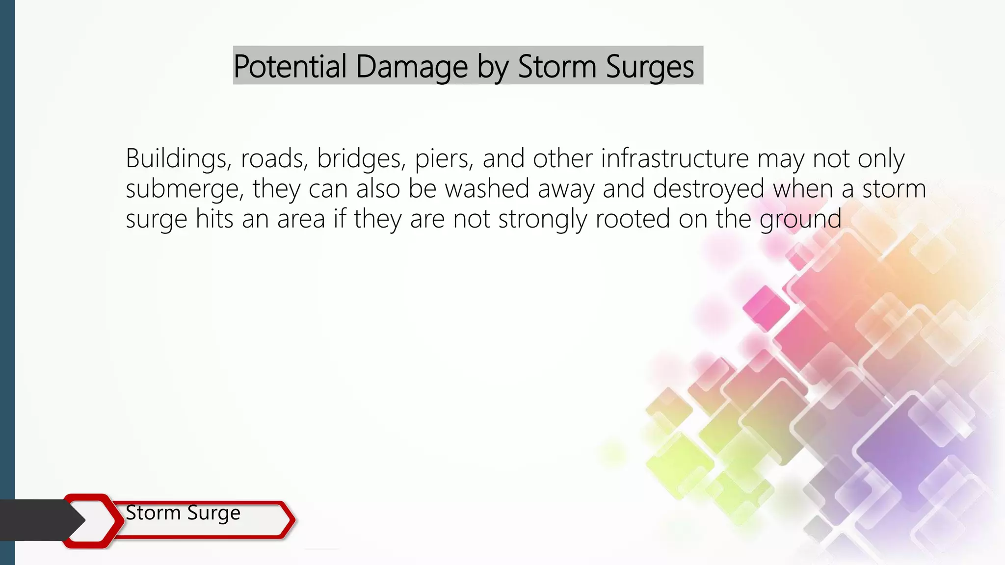 Storm Surge
Potential Damage by Storm Surges
Buildings, roads, bridges, piers, and other infrastructure may not only
submerge, they can also be washed away and destroyed when a storm
surge hits an area if they are not strongly rooted on the ground
 