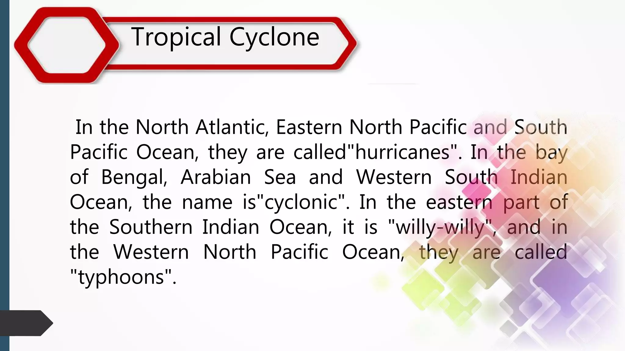 Tropical Cyclone
In the North Atlantic, Eastern North Pacific and South
Pacific Ocean, they are called"hurricanes". In the bay
of Bengal, Arabian Sea and Western South Indian
Ocean, the name is"cyclonic". In the eastern part of
the Southern Indian Ocean, it is "willy-willy", and in
the Western North Pacific Ocean, they are called
"typhoons".
 