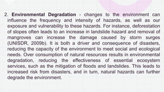 2. Environmental Degradation - changes to the environment can
influence the frequency and intensity of hazards, as well as our
exposure and vulnerability to these hazards. For instance, deforestation
of slopes often leads to an increase in landslide hazard and removal of
mangroves can increase the damage caused by storm surges
(UNISDR, 2009b). It is both a driver and consequence of disasters,
reducing the capacity of the environment to meet social and ecological
needs. Over consumption of natural resources results in environmental
degradation, reducing the effectiveness of essential ecosystem
services, such as the mitigation of floods and landslides. This leads to
increased risk from disasters, and in turn, natural hazards can further
degrade the environment.
 