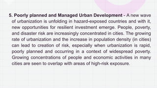 5. Poorly planned and Managed Urban Development - A new wave
of urbanization is unfolding in hazard-exposed countries and with it,
new opportunities for resilient investment emerge. People, poverty,
and disaster risk are increasingly concentrated in cities. The growing
rate of urbanization and the increase in population density (in cities)
can lead to creation of risk, especially when urbanization is rapid,
poorly planned and occurring in a context of widespread poverty.
Growing concentrations of people and economic activities in many
cities are seen to overlap with areas of high-risk exposure.
 