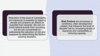 Reduction of the level of vulnerability
and exposure is possible by keeping
people and property as distant as
possible from hazards. We can not
avoid natural events from occurring,
but we can concentrate on
addressing the reduction of risk and
exposure by determining the factors
causing disasters.
Risk Factors are processes or
conditions, often development-
related, that influence the level of
disaster risk by increasing levels of
exposure and vulnerability or
reducing capacity.
 