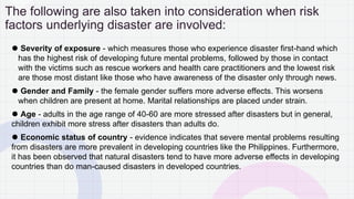 The following are also taken into consideration when risk
factors underlying disaster are involved:
⚫ Severity of exposure - which measures those who experience disaster first-hand which
has the highest risk of developing future mental problems, followed by those in contact
with the victims such as rescue workers and health care practitioners and the lowest risk
are those most distant like those who have awareness of the disaster only through news.
⚫ Gender and Family - the female gender suffers more adverse effects. This worsens
when children are present at home. Marital relationships are placed under strain.
⚫ Age - adults in the age range of 40-60 are more stressed after disasters but in general,
children exhibit more stress after disasters than adults do.
⚫ Economic status of country - evidence indicates that severe mental problems resulting
from disasters are more prevalent in developing countries like the Philippines. Furthermore,
it has been observed that natural disasters tend to have more adverse effects in developing
countries than do man-caused disasters in developed countries.
 