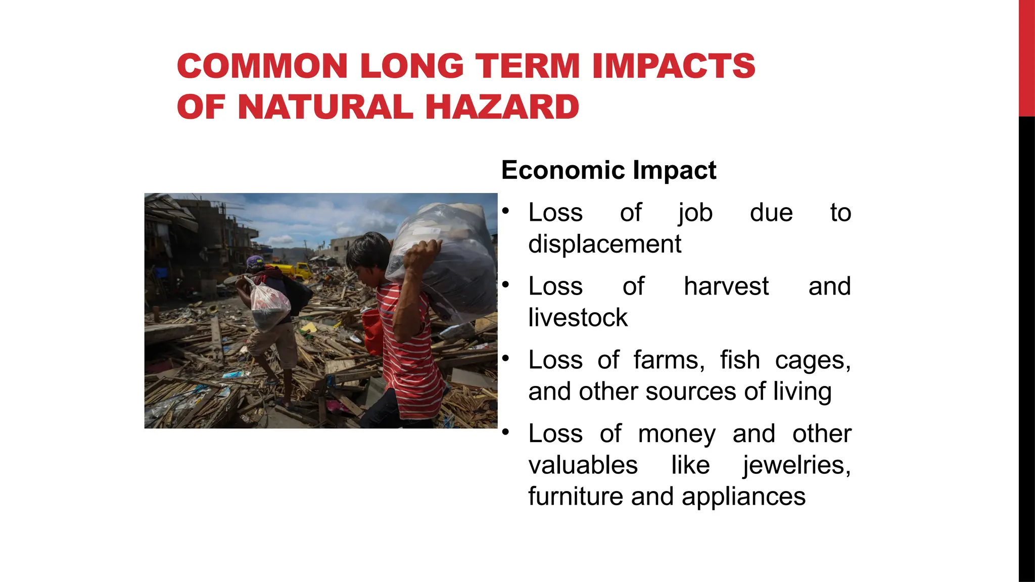 Economic Impact
• Loss of job due to
displacement
• Loss of harvest and
livestock
• Loss of farms, fish cages,
and other sources of living
• Loss of money and other
valuables like jewelries,
furniture and appliances
COMMON LONG TERM IMPACTS
OF NATURAL HAZARD
 