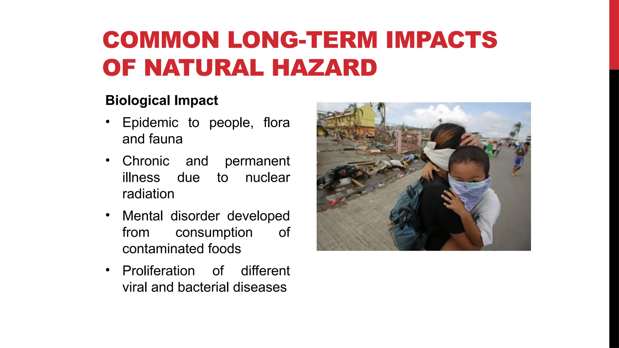 Biological Impact
• Epidemic to people, flora
and fauna
• Chronic and permanent
illness due to nuclear
radiation
• Mental disorder developed
from consumption of
contaminated foods
• Proliferation of different
viral and bacterial diseases
COMMON LONG-TERM IMPACTS
OF NATURAL HAZARD
 