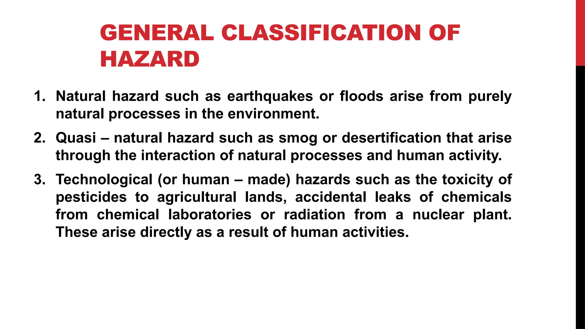 GENERAL CLASSIFICATION OF
HAZARD
1. Natural hazard such as earthquakes or floods arise from purely
natural processes in the environment.
2. Quasi – natural hazard such as smog or desertification that arise
through the interaction of natural processes and human activity.
3. Technological (or human – made) hazards such as the toxicity of
pesticides to agricultural lands, accidental leaks of chemicals
from chemical laboratories or radiation from a nuclear plant.
These arise directly as a result of human activities.
 