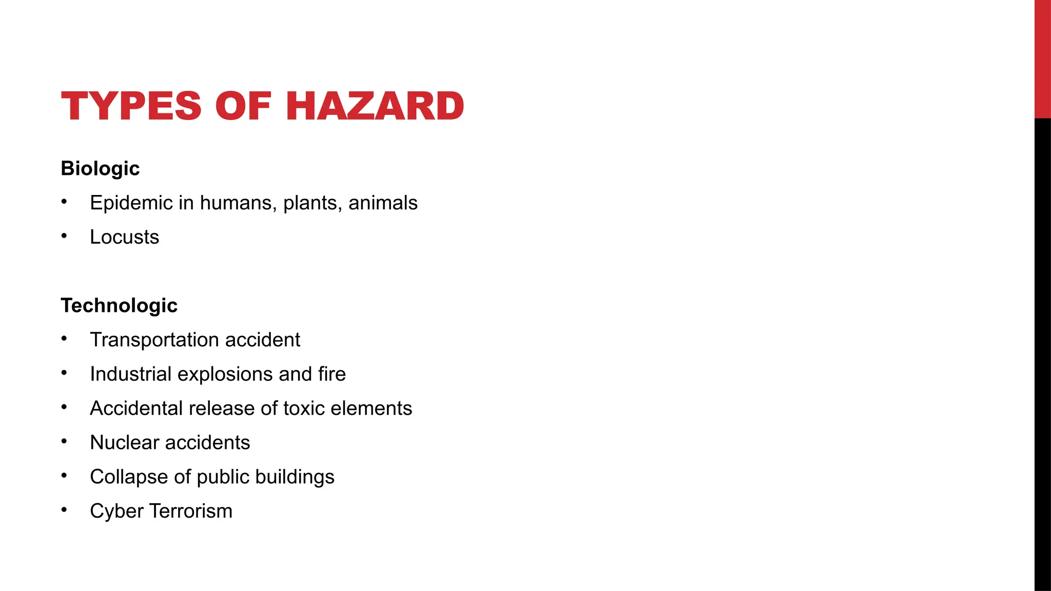TYPES OF HAZARD
Biologic
• Epidemic in humans, plants, animals
• Locusts
Technologic
• Transportation accident
• Industrial explosions and fire
• Accidental release of toxic elements
• Nuclear accidents
• Collapse of public buildings
• Cyber Terrorism
 