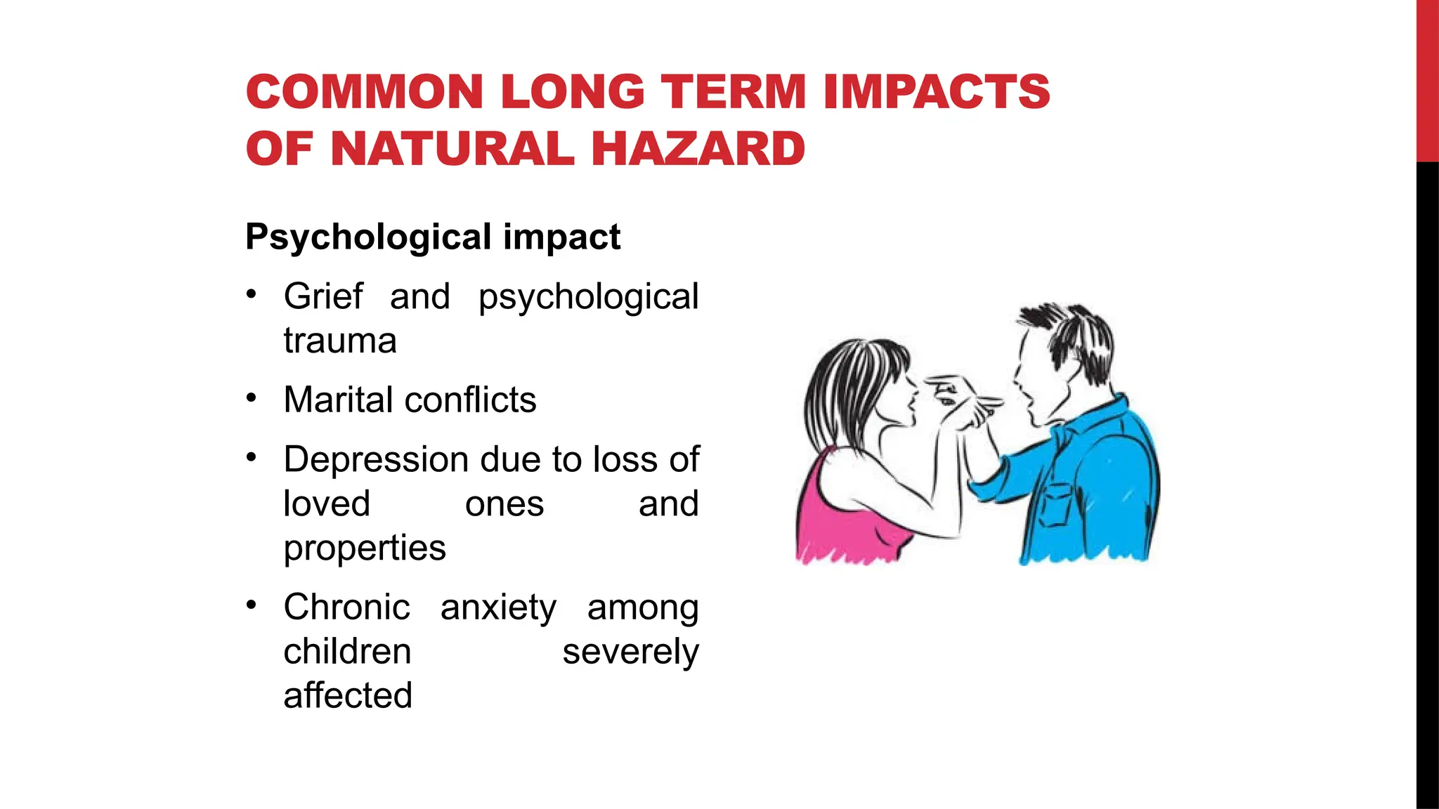 Psychological impact
• Grief and psychological
trauma
• Marital conflicts
• Depression due to loss of
loved ones and
properties
• Chronic anxiety among
children severely
affected
COMMON LONG TERM IMPACTS
OF NATURAL HAZARD
 