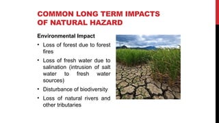 Environmental Impact
• Loss of forest due to forest
fires
• Loss of fresh water due to
salination (intrusion of salt
water to fresh water
sources)
• Disturbance of biodiversity
• Loss of natural rivers and
other tributaries
COMMON LONG TERM IMPACTS
OF NATURAL HAZARD
 