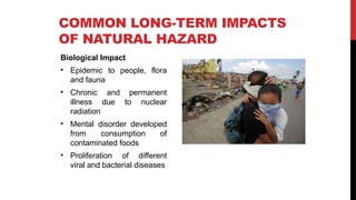 Biological Impact
• Epidemic to people, flora
and fauna
• Chronic and permanent
illness due to nuclear
radiation
• Mental disorder developed
from consumption of
contaminated foods
• Proliferation of different
viral and bacterial diseases
COMMON LONG-TERM IMPACTS
OF NATURAL HAZARD
 